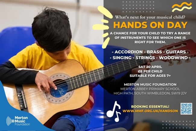 Merton Music Foundation logo Photo of a boy playing a classical guitar with the text: What's next for your musical child? Hands On Day A chance for your child to try a range of instruments to see which one is right for them. Accordion - brass - guitars - singing - strings - woodwind Sat 20 April £8 per child Suitable for ages 7+ Merton Music Foundation Merton Abbey Primary School High Path, South Wimbledon, SW19 2JY Booking essential! www.mmf.org.uk/handson
